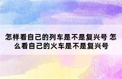 怎样看自己的列车是不是复兴号 怎么看自己的火车是不是复兴号